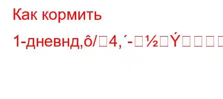 Как кормить 1-дневнд,/4,--BBBBд`,,4c